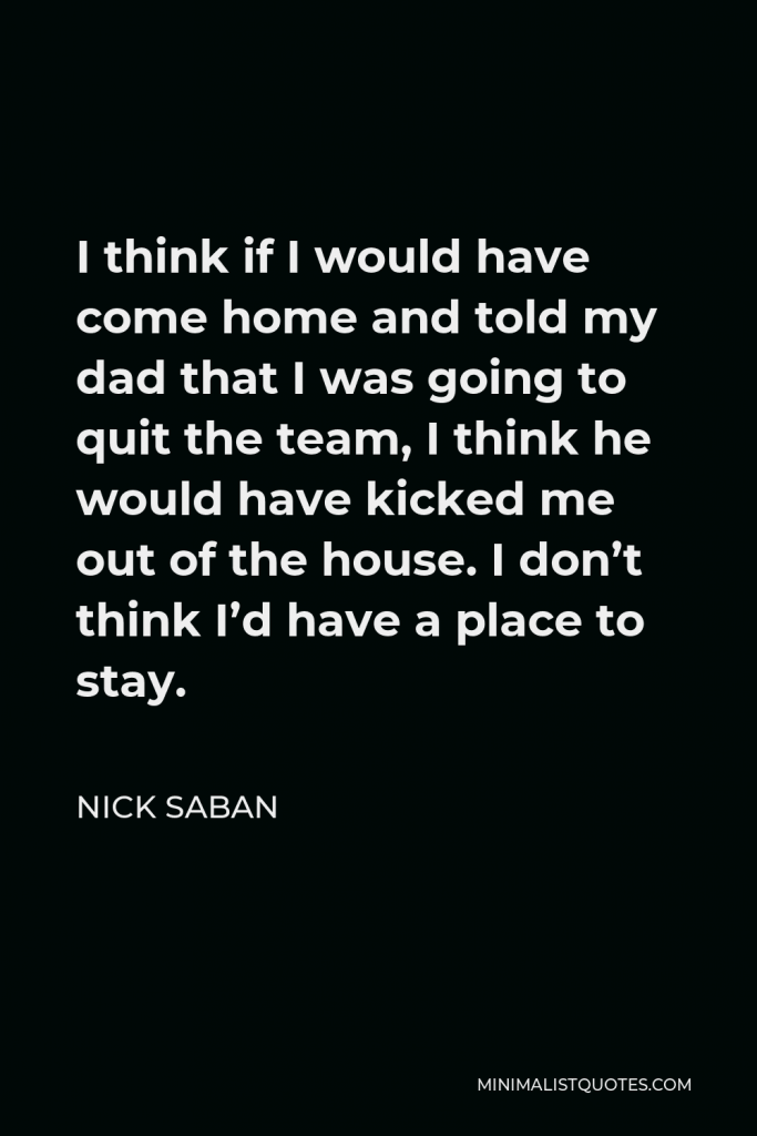 Nick Saban Quote - I think if I would have come home and told my dad that I was going to quit the team, I think he would have kicked me out of the house. I don’t think I’d have a place to stay.
