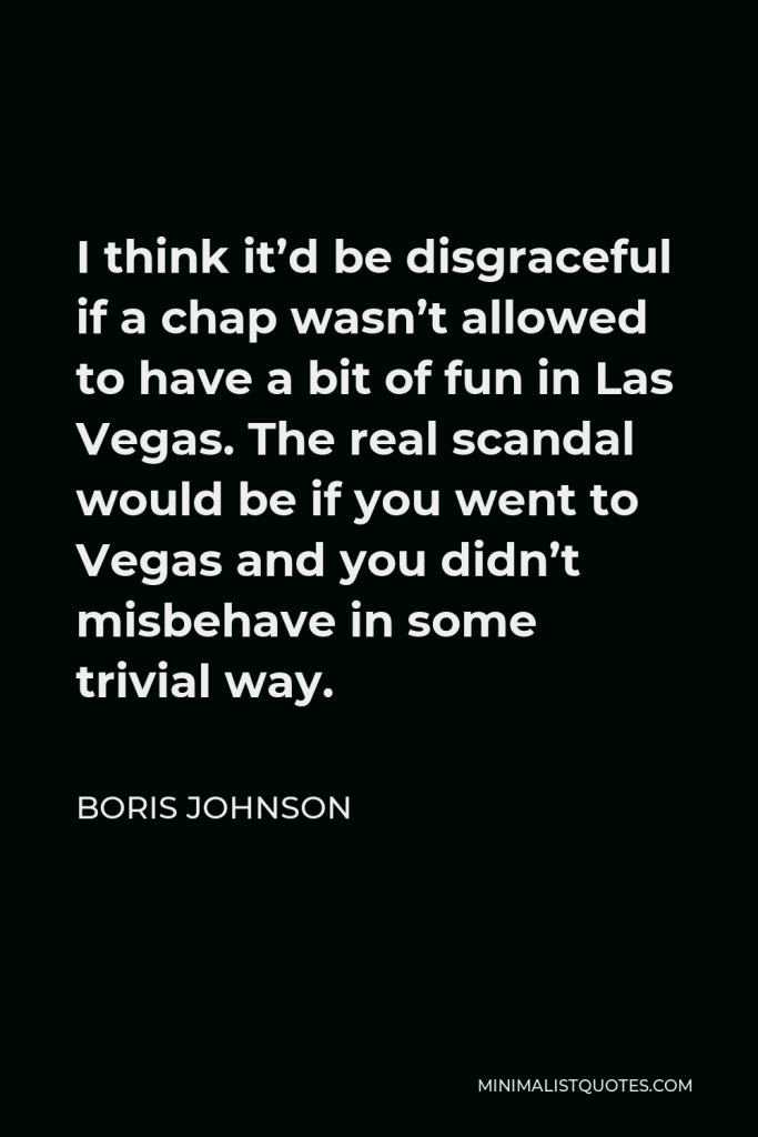 Boris Johnson Quote - I think it’d be disgraceful if a chap wasn’t allowed to have a bit of fun in Las Vegas. The real scandal would be if you went to Vegas and you didn’t misbehave in some trivial way.