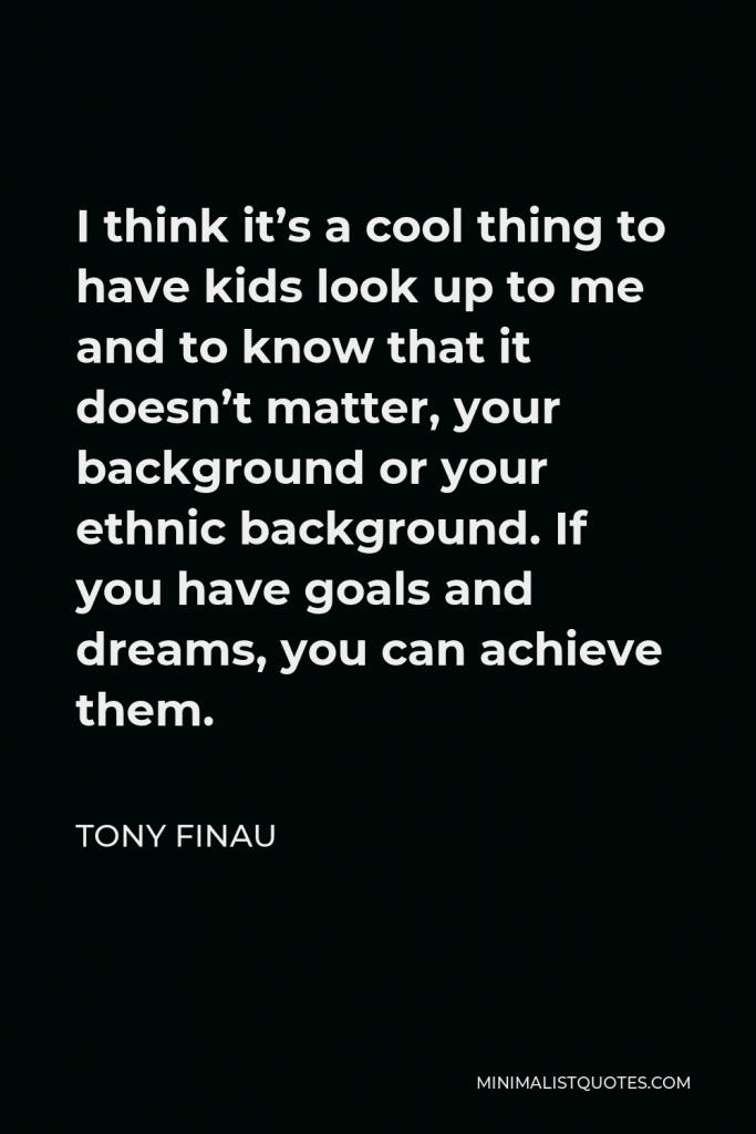 Tony Finau Quote - I think it’s a cool thing to have kids look up to me and to know that it doesn’t matter, your background or your ethnic background. If you have goals and dreams, you can achieve them.