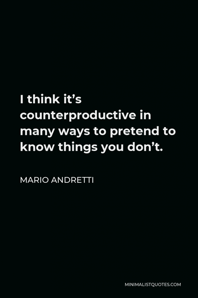 Mario Andretti Quote - I think it’s counterproductive in many ways to pretend to know things you don’t.