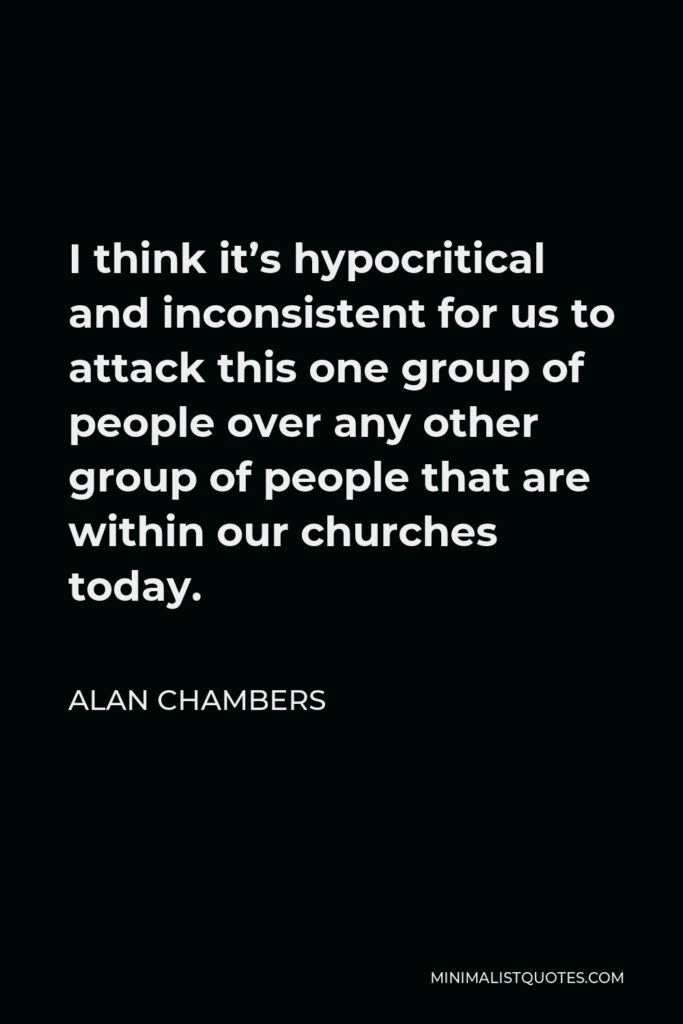 Alan Chambers Quote - I think it’s hypocritical and inconsistent for us to attack this one group of people over any other group of people that are within our churches today.