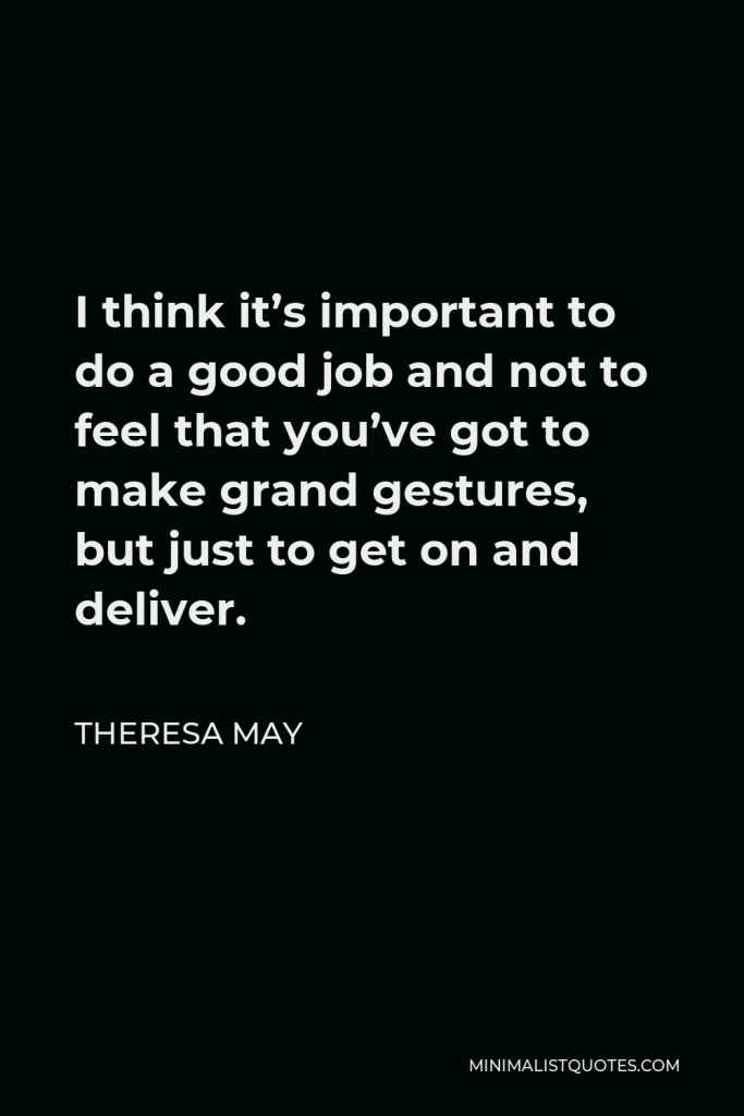 Theresa May Quote - I think it’s important to do a good job and not to feel that you’ve got to make grand gestures, but just to get on and deliver.