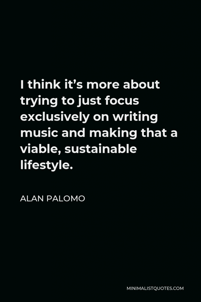 Alan Palomo Quote - I think it’s more about trying to just focus exclusively on writing music and making that a viable, sustainable lifestyle.