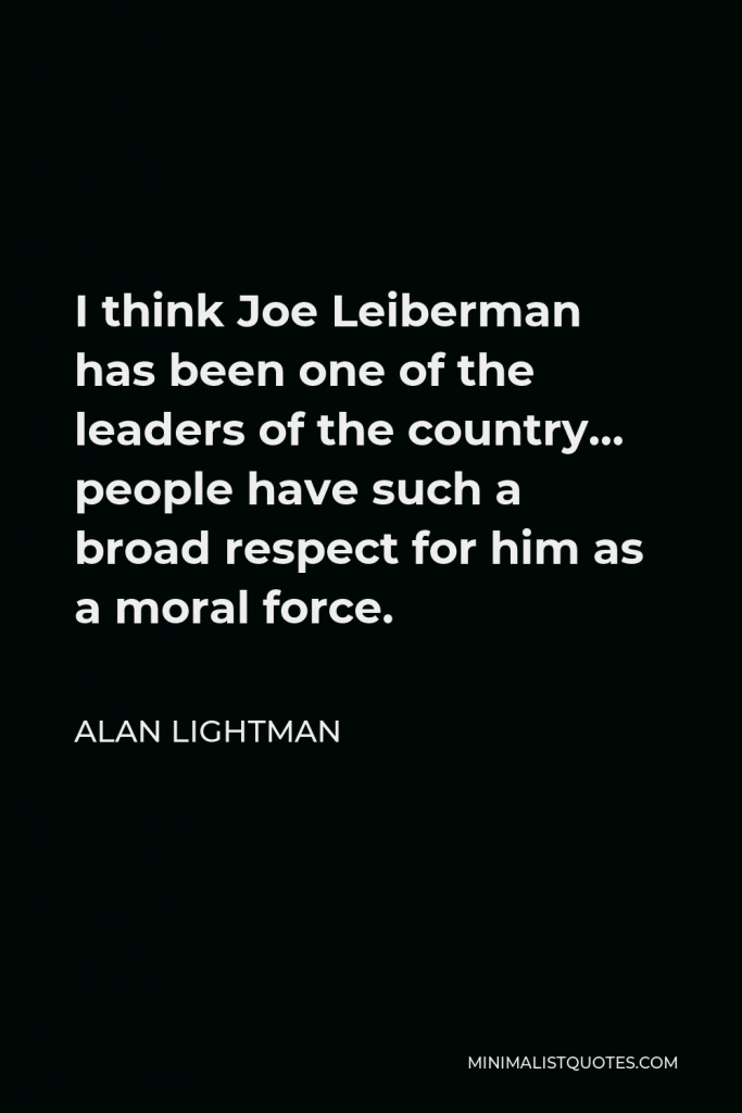 Alan Lightman Quote - I think Joe Leiberman has been one of the leaders of the country… people have such a broad respect for him as a moral force.