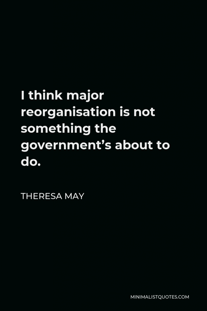 Theresa May Quote - I think major reorganisation is not something the government’s about to do.