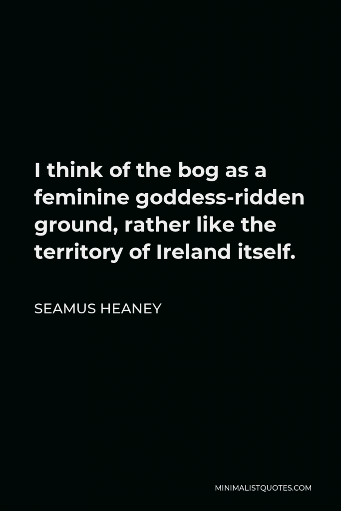 Seamus Heaney Quote - I think of the bog as a feminine goddess-ridden ground, rather like the territory of Ireland itself.