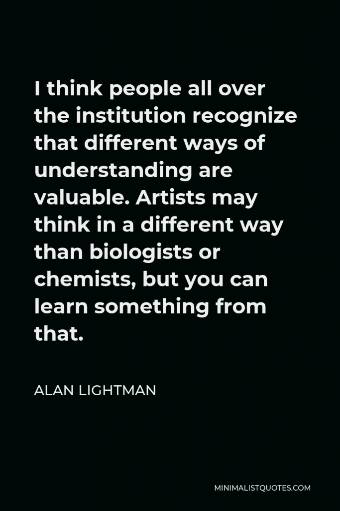 Alan Lightman Quote - I think people all over the institution recognize that different ways of understanding are valuable. Artists may think in a different way than biologists or chemists, but you can learn something from that.