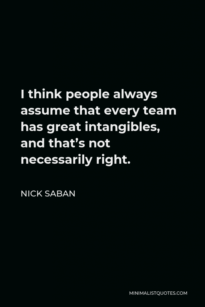 Nick Saban Quote - I think people always assume that every team has great intangibles, and that’s not necessarily right.