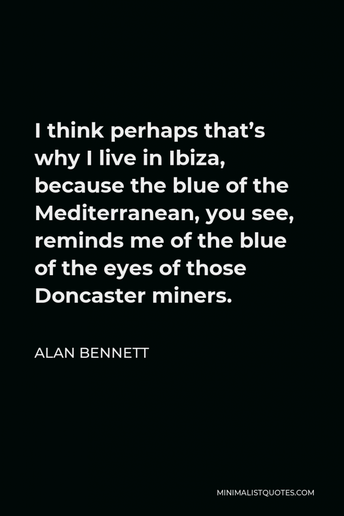 Alan Bennett Quote - I think perhaps that’s why I live in Ibiza, because the blue of the Mediterranean, you see, reminds me of the blue of the eyes of those Doncaster miners.