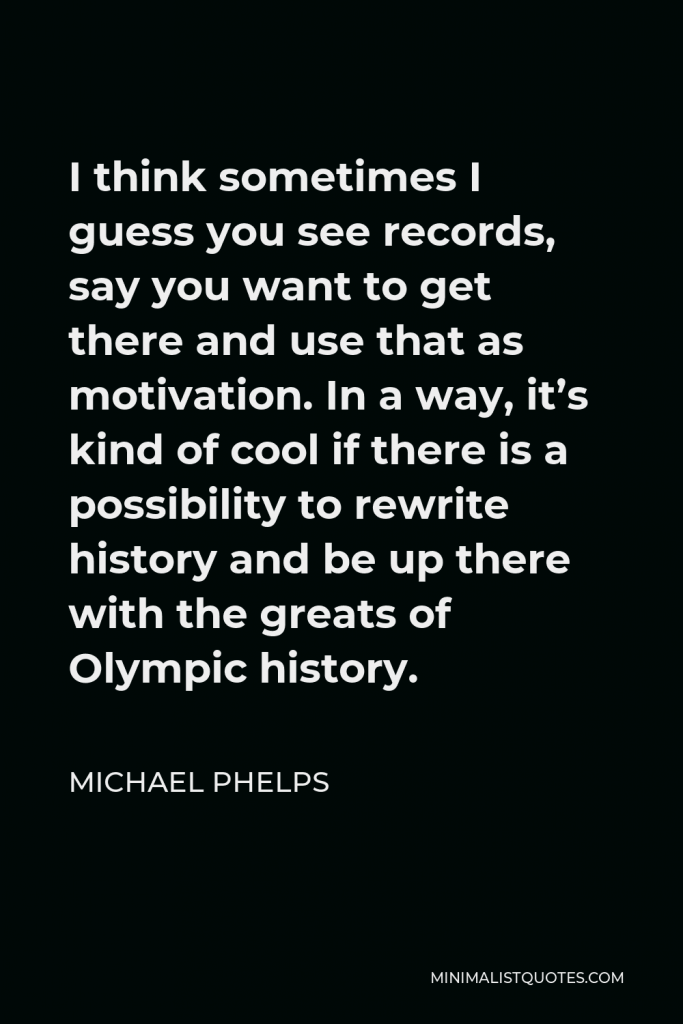 Michael Phelps Quote - I think sometimes I guess you see records, say you want to get there and use that as motivation. In a way, it’s kind of cool if there is a possibility to rewrite history and be up there with the greats of Olympic history.