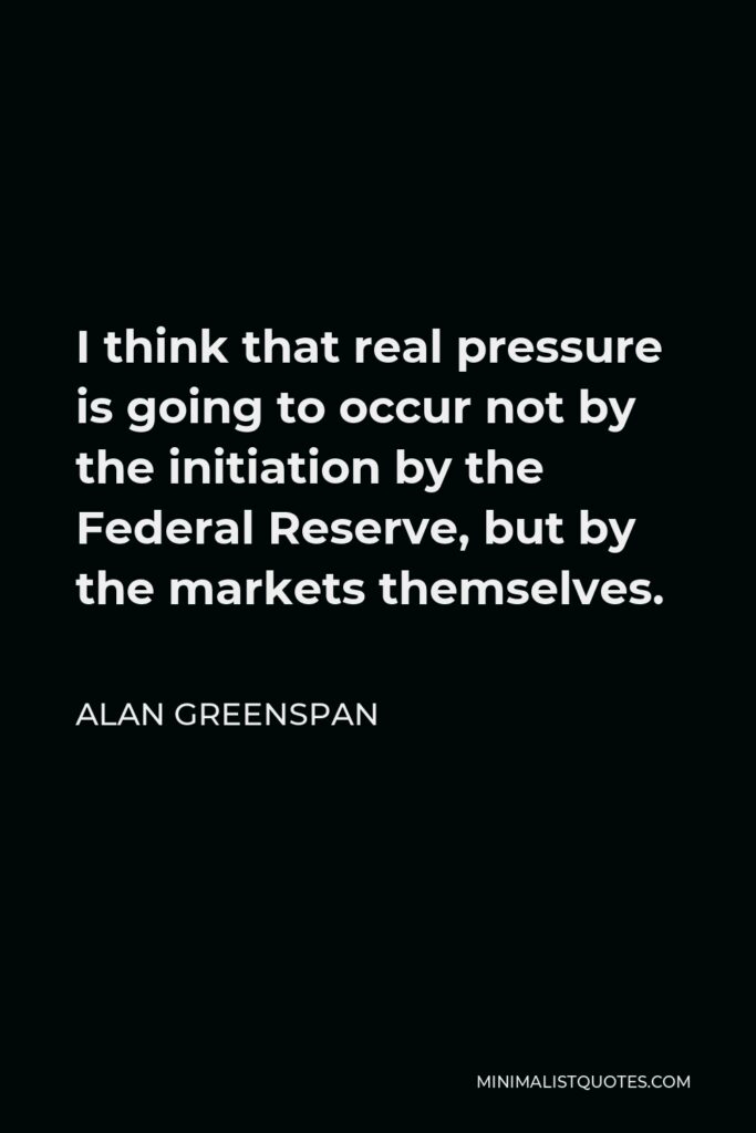 Alan Greenspan Quote - I think that real pressure is going to occur not by the initiation by the Federal Reserve, but by the markets themselves.