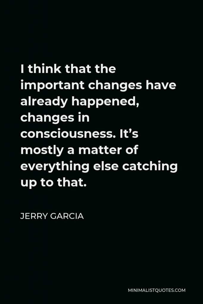 Jerry Garcia Quote - I think that the important changes have already happened, changes in consciousness. It’s mostly a matter of everything else catching up to that.