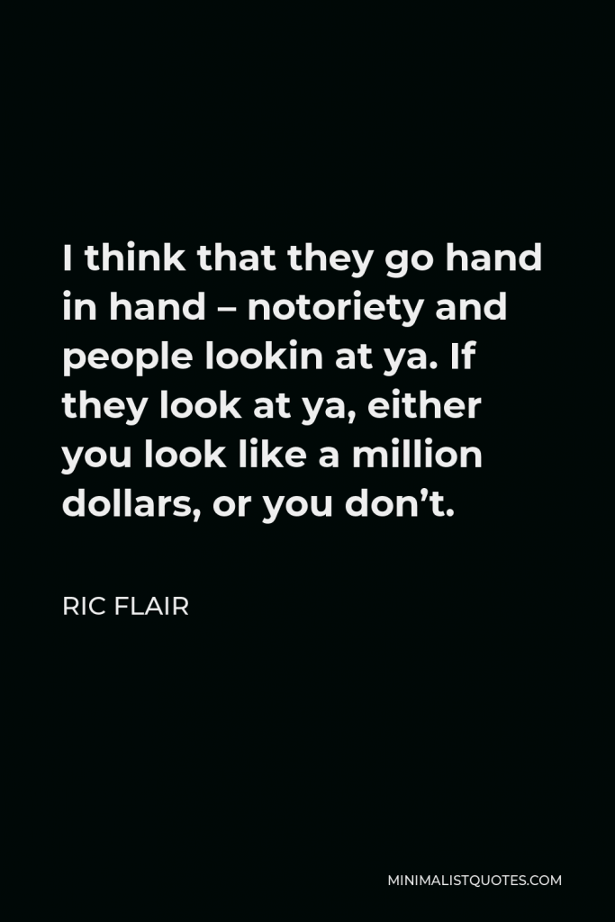 Ric Flair Quote - I think that they go hand in hand – notoriety and people lookin at ya. If they look at ya, either you look like a million dollars, or you don’t.