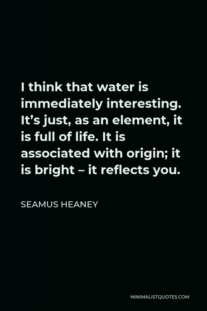 Seamus Heaney Quote - I think that water is immediately interesting. It’s just, as an element, it is full of life. It is associated with origin; it is bright – it reflects you.