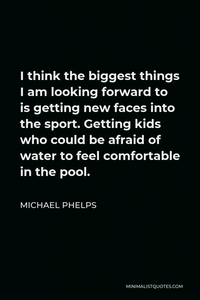 Michael Phelps Quote - I think the biggest things I am looking forward to is getting new faces into the sport. Getting kids who could be afraid of water to feel comfortable in the pool.