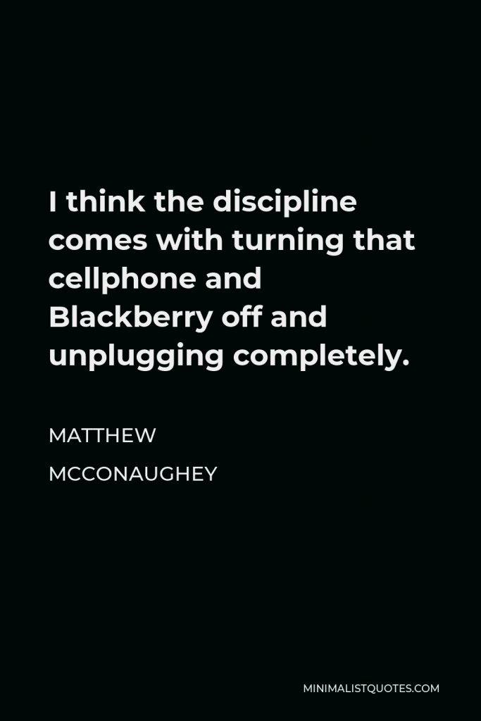 Matthew McConaughey Quote - I think the discipline comes with turning that cellphone and Blackberry off and unplugging completely.