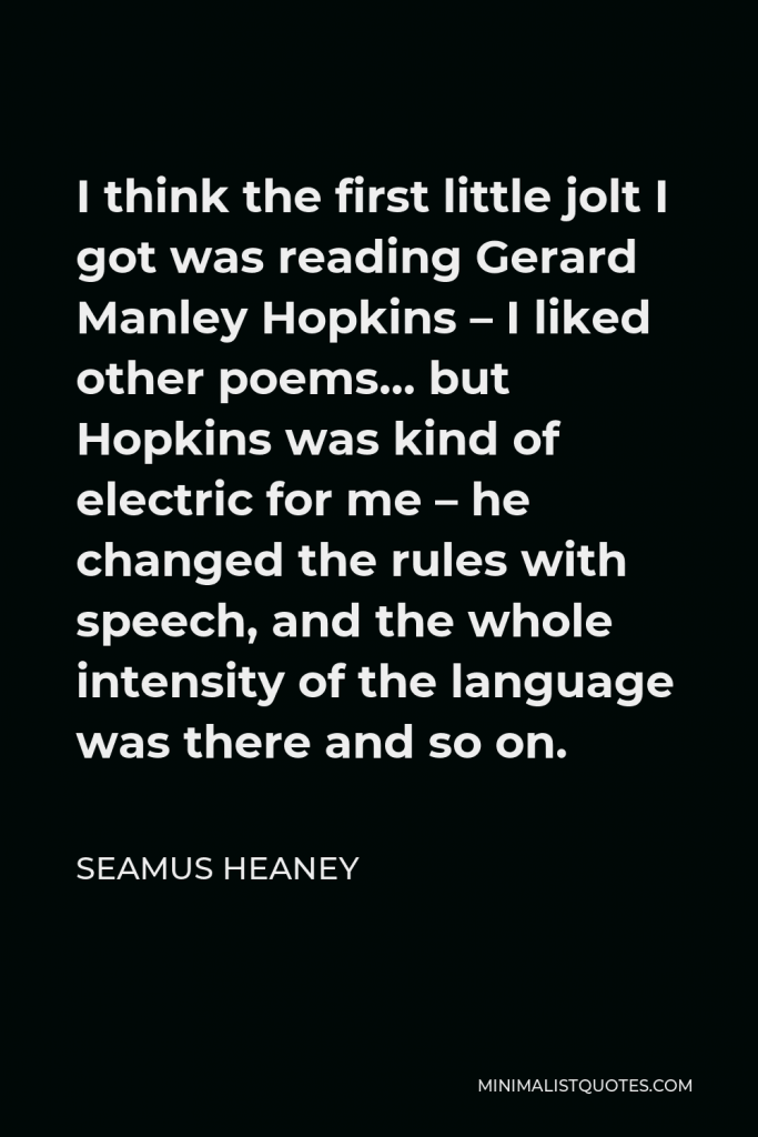 Seamus Heaney Quote - I think the first little jolt I got was reading Gerard Manley Hopkins – I liked other poems… but Hopkins was kind of electric for me – he changed the rules with speech, and the whole intensity of the language was there and so on.