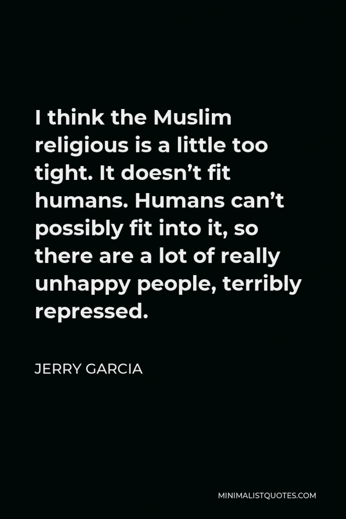 Jerry Garcia Quote - I think the Muslim religious is a little too tight. It doesn’t fit humans. Humans can’t possibly fit into it, so there are a lot of really unhappy people, terribly repressed.