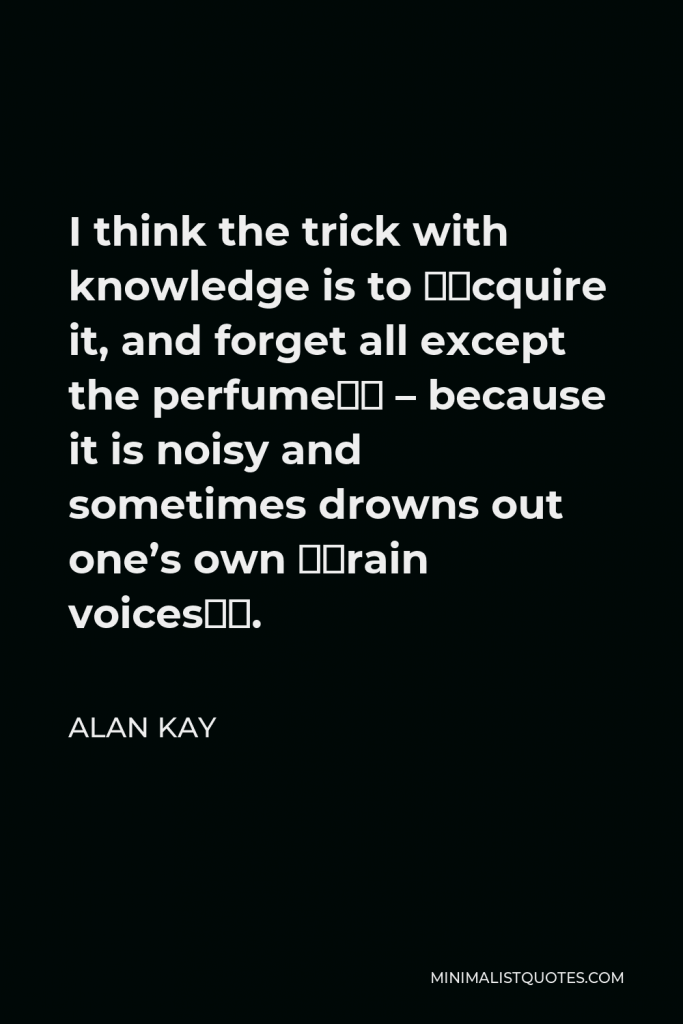 Alan Kay Quote - I think the trick with knowledge is to “acquire it, and forget all except the perfume” – because it is noisy and sometimes drowns out one’s own “brain voices”.