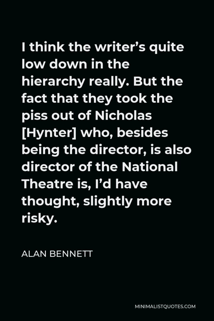 Alan Bennett Quote - I think the writer’s quite low down in the hierarchy really. But the fact that they took the piss out of Nicholas [Hynter] who, besides being the director, is also director of the National Theatre is, I’d have thought, slightly more risky.