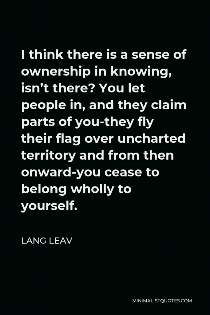 Lang Leav Quote - I think there is a sense of ownership in knowing, isn’t there? You let people in, and they claim parts of you-they fly their flag over uncharted territory and from then onward-you cease to belong wholly to yourself.