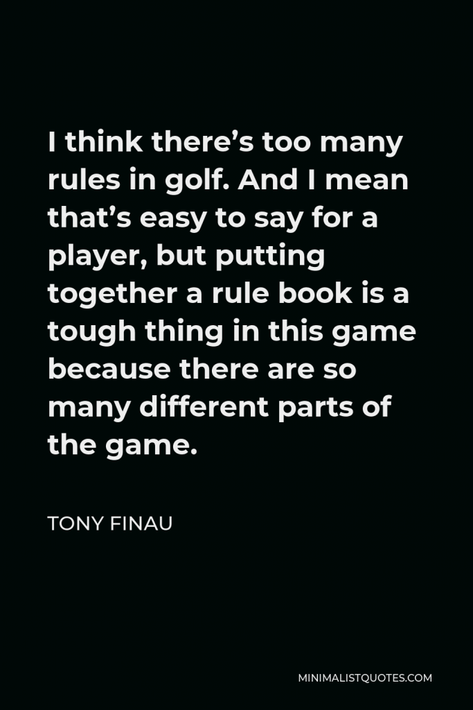 Tony Finau Quote - I think there’s too many rules in golf. And I mean that’s easy to say for a player, but putting together a rule book is a tough thing in this game because there are so many different parts of the game.