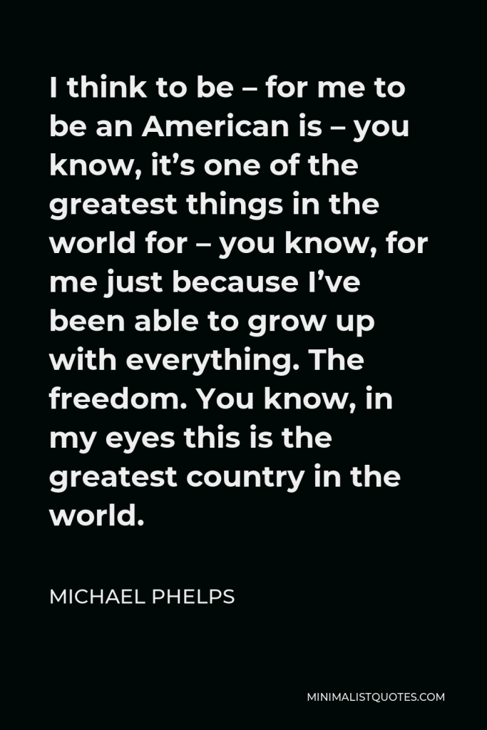Michael Phelps Quote - I think to be – for me to be an American is – you know, it’s one of the greatest things in the world for – you know, for me just because I’ve been able to grow up with everything. The freedom. You know, in my eyes this is the greatest country in the world.