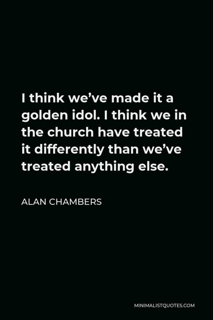 Alan Chambers Quote - I think we’ve made it a golden idol. I think we in the church have treated it differently than we’ve treated anything else.
