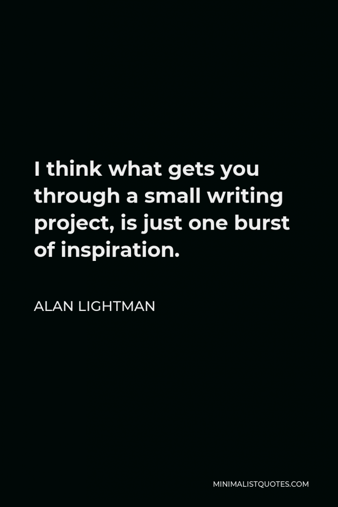 Alan Lightman Quote - I think what gets you through a small writing project, is just one burst of inspiration.