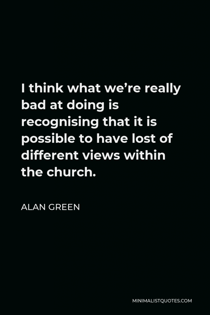 Alan Green Quote - I think what we’re really bad at doing is recognising that it is possible to have lost of different views within the church.
