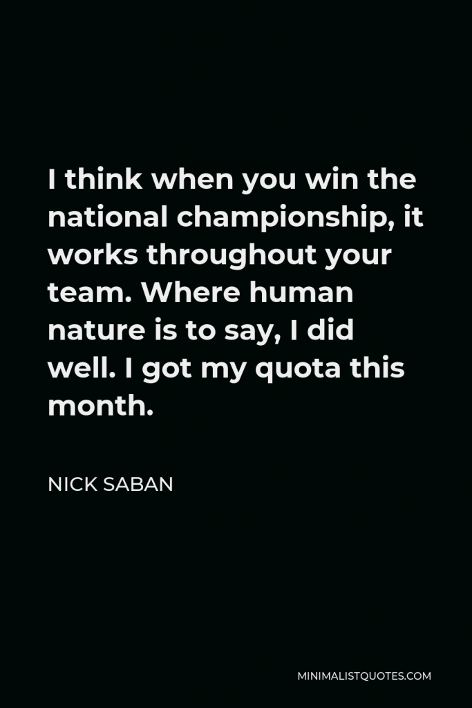 Nick Saban Quote - I think when you win the national championship, it works throughout your team. Where human nature is to say, I did well. I got my quota this month.