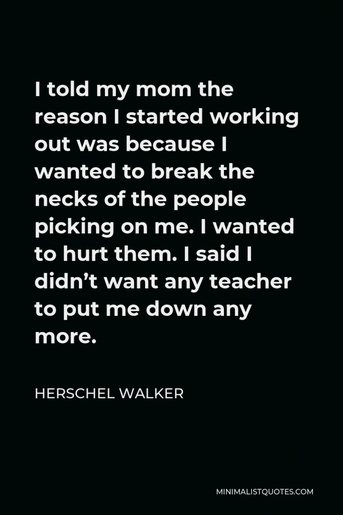 Herschel Walker Quote - I told my mom the reason I started working out was because I wanted to break the necks of the people picking on me. I wanted to hurt them. I said I didn’t want any teacher to put me down any more.