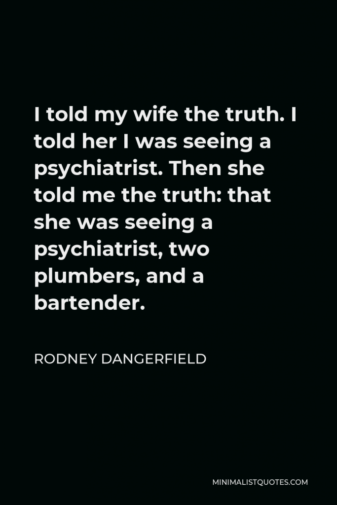 Rodney Dangerfield Quote - I told my wife the truth. I told her I was seeing a psychiatrist. Then she told me the truth: that she was seeing a psychiatrist, two plumbers, and a bartender.