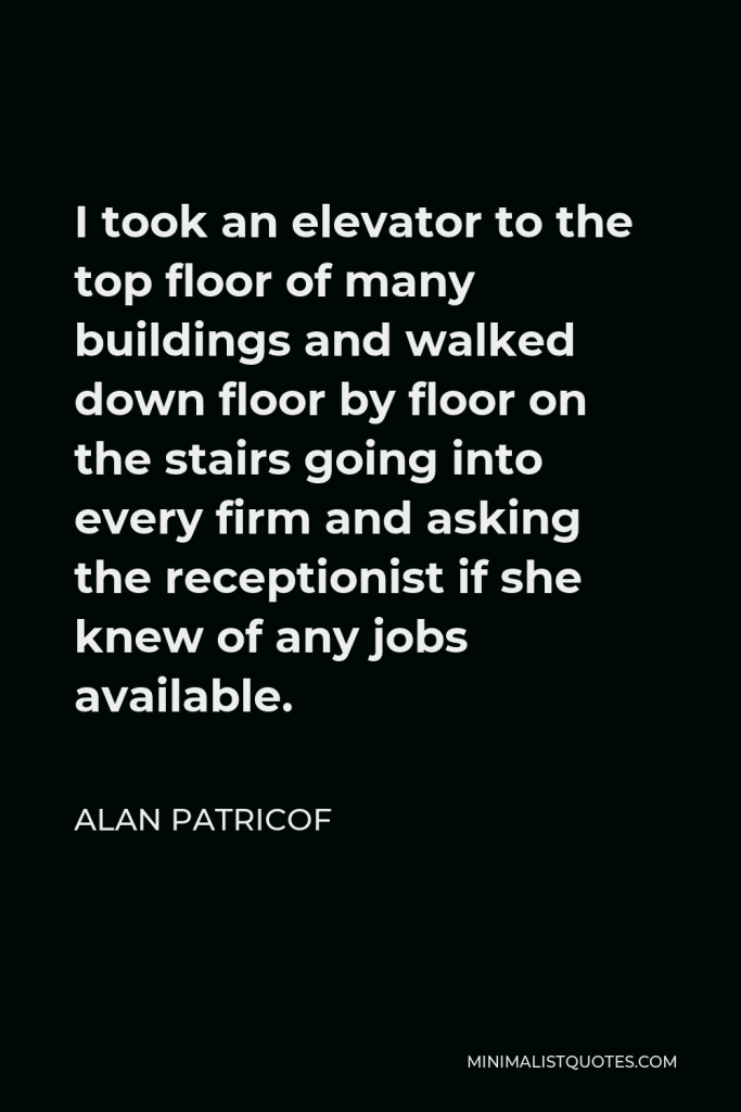 Alan Patricof Quote - I took an elevator to the top floor of many buildings and walked down floor by floor on the stairs going into every firm and asking the receptionist if she knew of any jobs available.