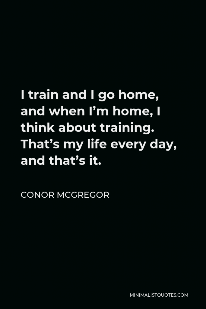 Conor McGregor Quote - I train and I go home, and when I’m home, I think about training. That’s my life every day, and that’s it.