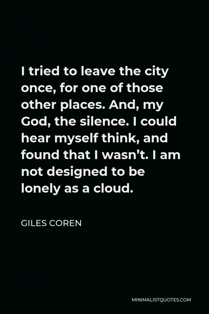 Giles Coren Quote - I tried to leave the city once, for one of those other places. And, my God, the silence. I could hear myself think, and found that I wasn’t. I am not designed to be lonely as a cloud.