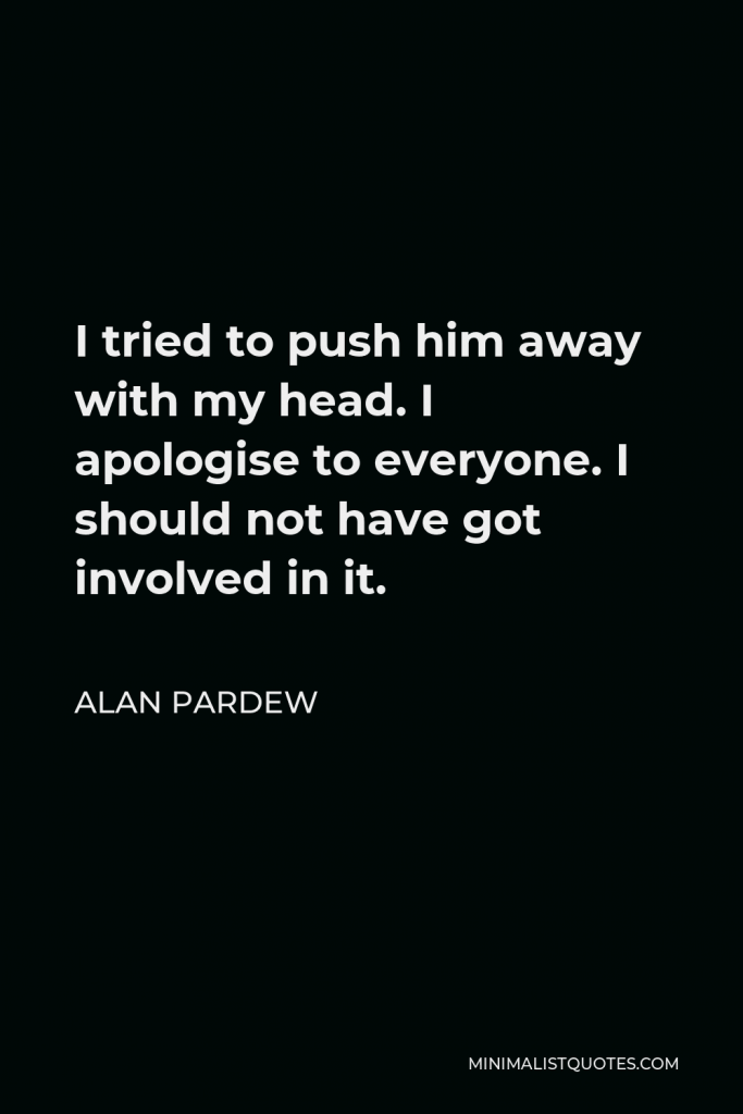 Alan Pardew Quote - I tried to push him away with my head. I apologise to everyone. I should not have got involved in it.