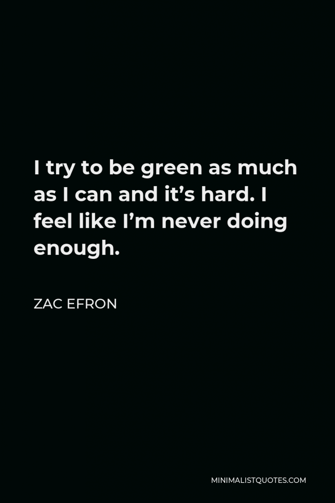 Zac Efron Quote - I try to be green as much as I can and it’s hard. I feel like I’m never doing enough.