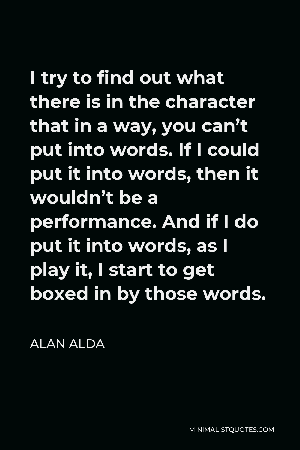 Alan Alda Quote - I try to find out what there is in the character that in a way, you can’t put into words. If I could put it into words, then it wouldn’t be a performance. And if I do put it into words, as I play it, I start to get boxed in by those words.