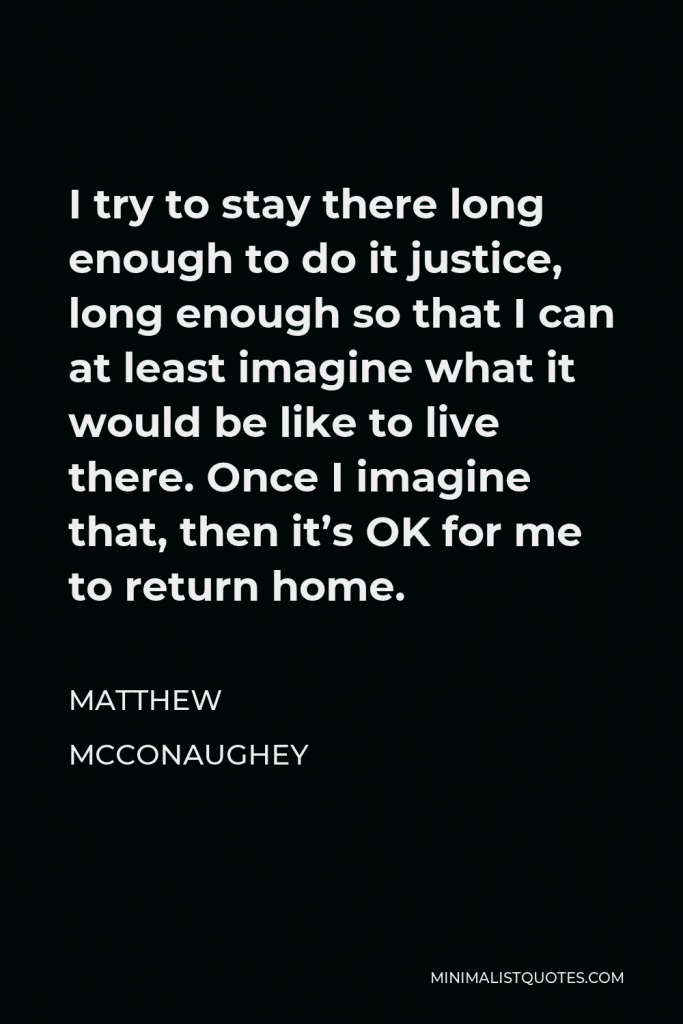 Matthew McConaughey Quote - I try to stay there long enough to do it justice, long enough so that I can at least imagine what it would be like to live there. Once I imagine that, then it’s OK for me to return home.