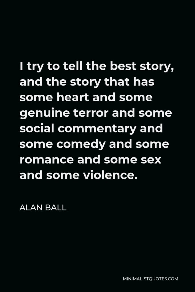 Alan Ball Quote - I try to tell the best story, and the story that has some heart and some genuine terror and some social commentary and some comedy and some romance and some sex and some violence.