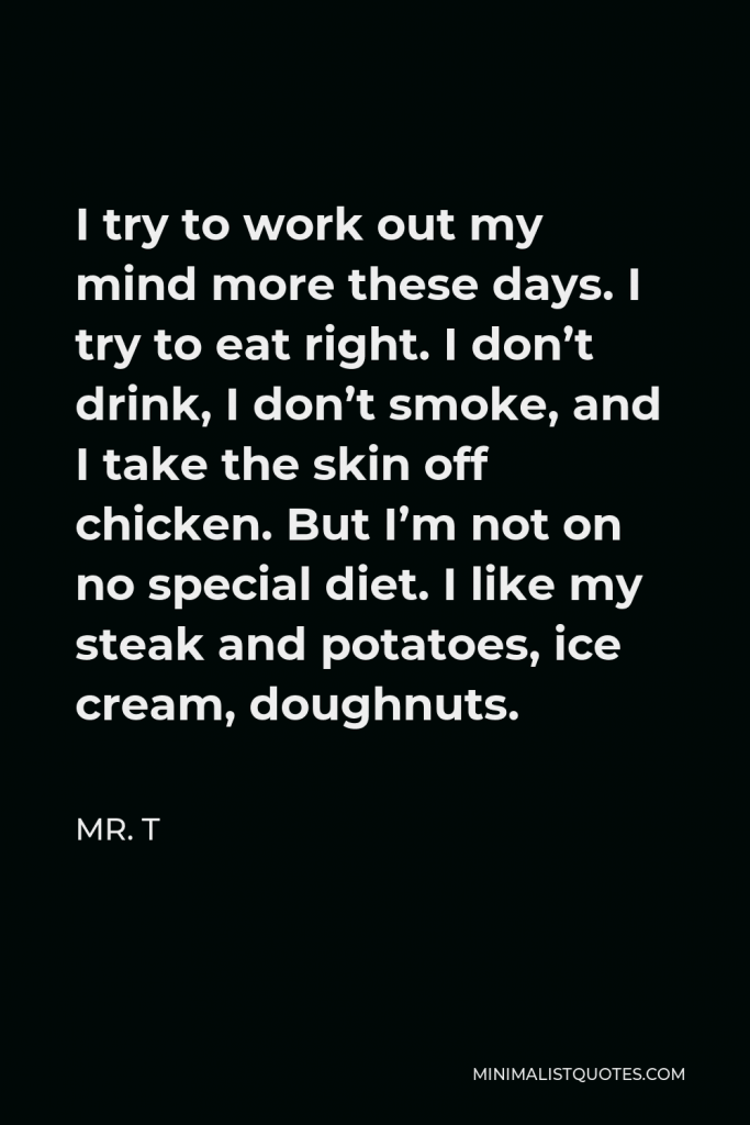 Mr. T Quote - I try to work out my mind more these days. I try to eat right. I don’t drink, I don’t smoke, and I take the skin off chicken. But I’m not on no special diet. I like my steak and potatoes, ice cream, doughnuts.