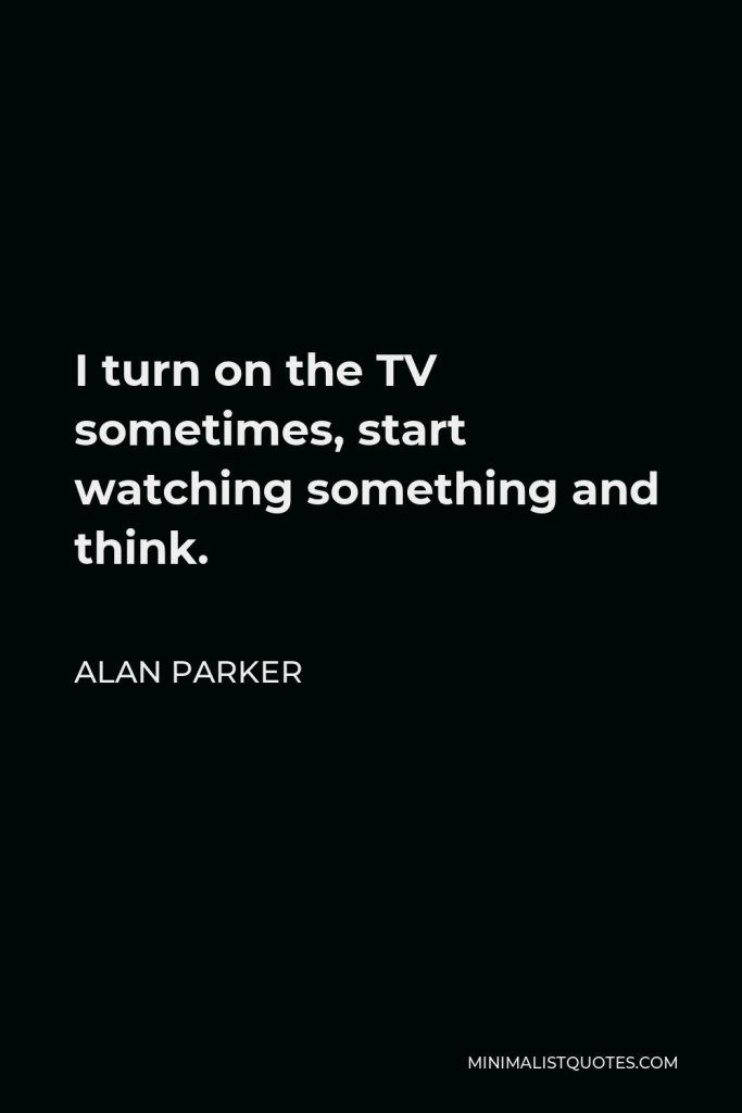 Alan Parker Quote - I turn on the TV sometimes, start watching something and think.