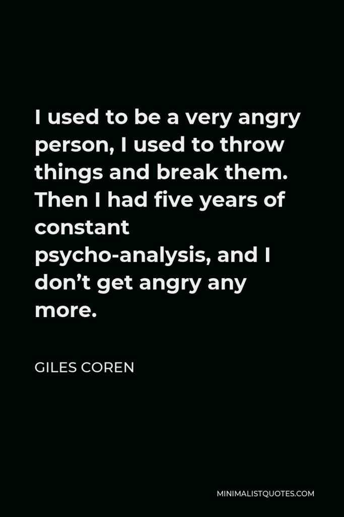 Giles Coren Quote - I used to be a very angry person, I used to throw things and break them. Then I had five years of constant psycho-analysis, and I don’t get angry any more.