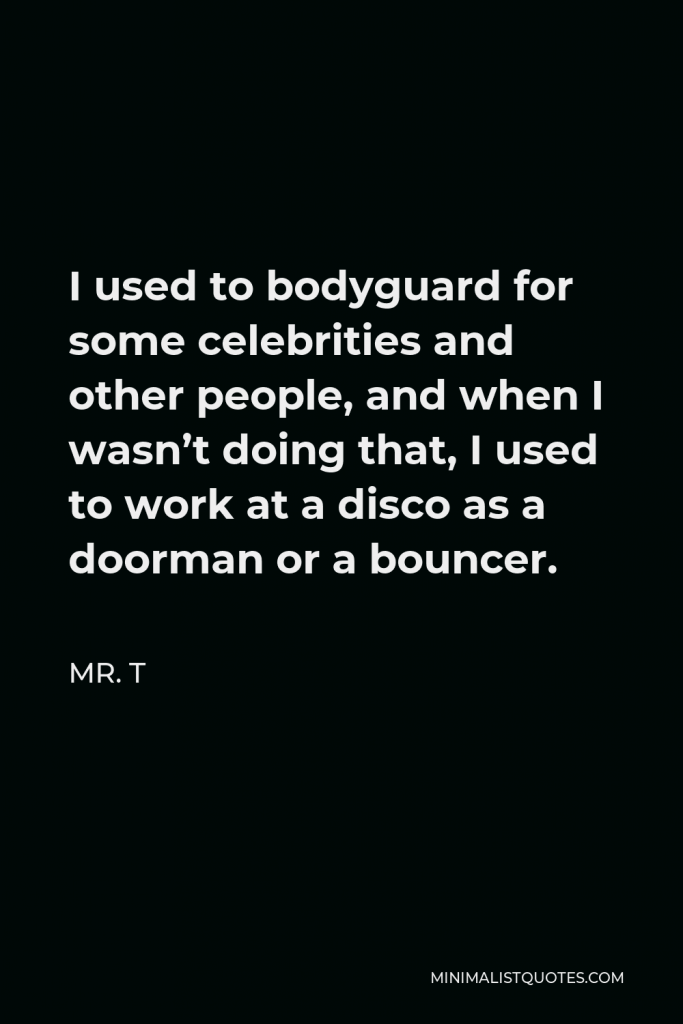 Mr. T Quote - I used to bodyguard for some celebrities and other people, and when I wasn’t doing that, I used to work at a disco as a doorman or a bouncer.