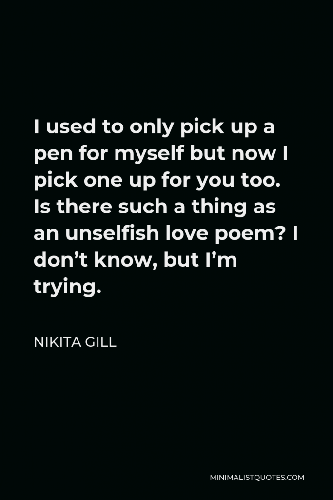 Nikita Gill Quote - I used to only pick up a pen for myself but now I pick one up for you too. Is there such a thing as an unselfish love poem? I don’t know, but I’m trying.