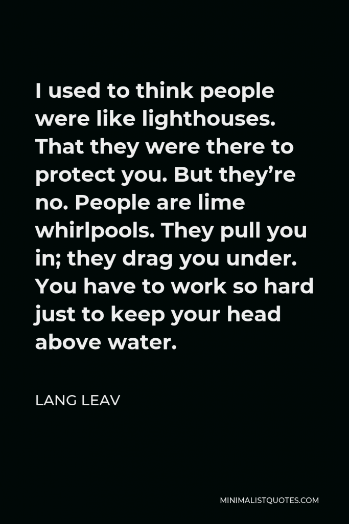 Lang Leav Quote - I used to think people were like lighthouses. That they were there to protect you. But they’re no. People are lime whirlpools. They pull you in; they drag you under. You have to work so hard just to keep your head above water.