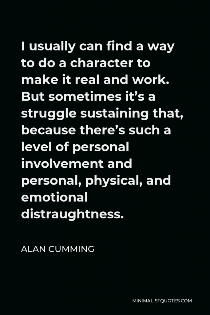 Alan Cumming Quote - I usually can find a way to do a character to make it real and work. But sometimes it’s a struggle sustaining that, because there’s such a level of personal involvement and personal, physical, and emotional distraughtness.