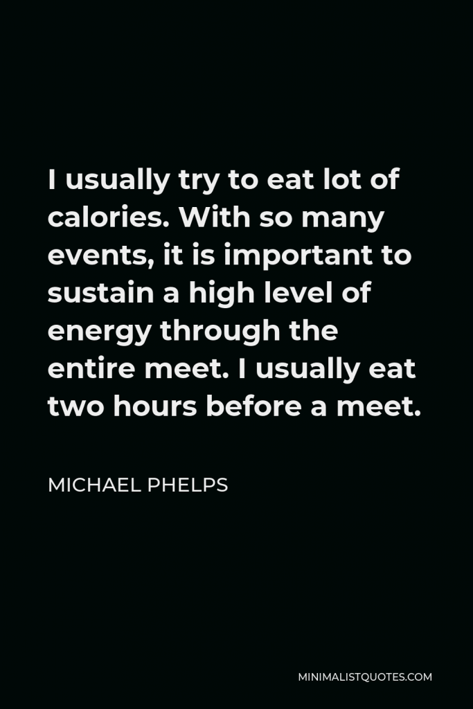 Michael Phelps Quote - I usually try to eat lot of calories. With so many events, it is important to sustain a high level of energy through the entire meet. I usually eat two hours before a meet.