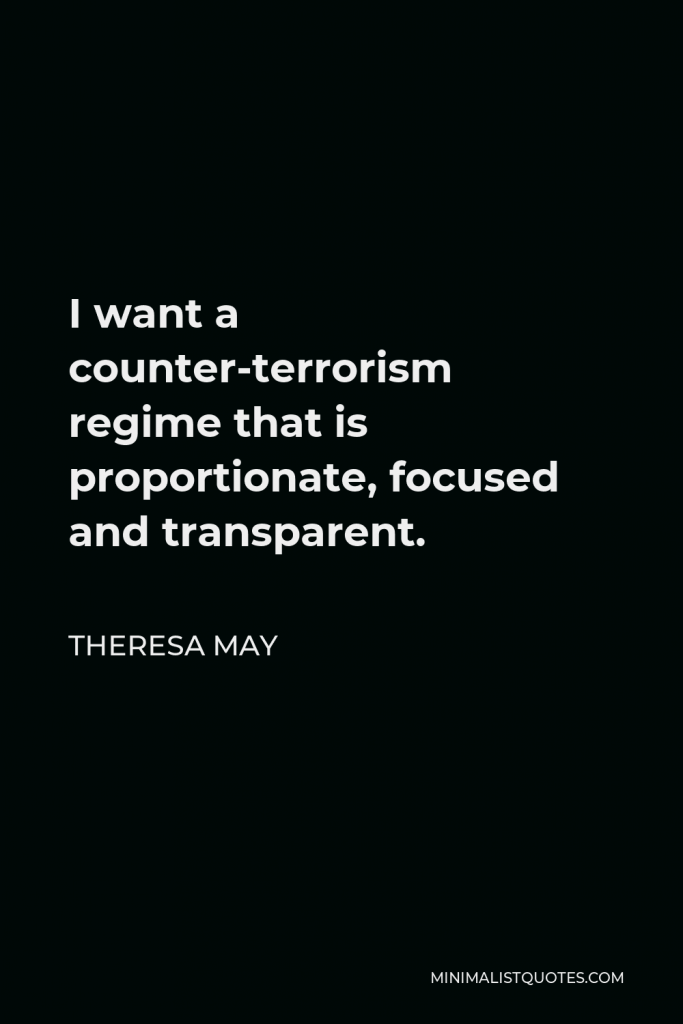 Theresa May Quote - I want a counter-terrorism regime that is proportionate, focused and transparent.